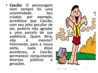 • Cascão: O personagem
nem sempre foi uma
unanimidade. Seu
criador, por exemplo,
acreditava que Cascão,
com seu jeito peculiar de
ser, poderia não agradar
a uma parcela de sua
audiência. Quem diria,
não é mesmo?
Felizmente, para a nossa
sorte, nada disso
aconteceu, e Cascão,
permanece conquistando
diversos públicos e
gerações.
 