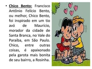 • Chico Bento: Francisco
Antônio Felício Bento,
ou melhor, Chico Bento,
foi inspirado em um tio
avó de Maurício,
morador da cidade de
Santa Branca, no Vale do
Paraíba, em São Paulo.
Chico, entre outras
coisas, é apaixonado
pela garota mais bonita
de seu bairro, a Rosinha.
 
