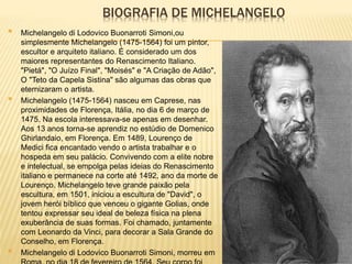 BIOGRAFIA DE MICHELANGELO
 Michelangelo di Lodovico Buonarroti Simoni,ou
simplesmente Michelangelo (1475-1564) foi um pintor,
escultor e arquiteto italiano. É considerado um dos
maiores representantes do Renascimento Italiano.
"Pietá", "O Juízo Final", "Moisés" e "A Criação de Adão",
O "Teto da Capela Sistina" são algumas das obras que
eternizaram o artista.
 Michelangelo (1475-1564) nasceu em Caprese, nas
proximidades de Florença, Itália, no dia 6 de março de
1475. Na escola interessava-se apenas em desenhar.
Aos 13 anos torna-se aprendiz no estúdio de Domenico
Ghirlandaio, em Florença. Em 1489, Lourenço de
Medici fica encantado vendo o artista trabalhar e o
hospeda em seu palácio. Convivendo com a elite nobre
e intelectual, se empolga pelas ideias do Renascimento
italiano e permanece na corte até 1492, ano da morte de
Lourenço. Michelangelo teve grande paixão pela
escultura, em 1501, iniciou a escultura de "David", o
jovem herói bíblico que venceu o gigante Golias, onde
tentou expressar seu ideal de beleza física na plena
exuberância de suas formas. Foi chamado, juntamente
com Leonardo da Vinci, para decorar a Sala Grande do
Conselho, em Florença.
 Michelangelo di Lodovico Buonarroti Simoni, morreu em
 