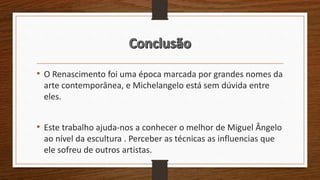 • O Renascimento foi uma época marcada por grandes nomes da
arte contemporânea, e Michelangelo está sem dúvida entre
eles.
• Este trabalho ajuda-nos a conhecer o melhor de Miguel Ângelo
ao nível da escultura . Perceber as técnicas as influencias que
ele sofreu de outros artistas.
 