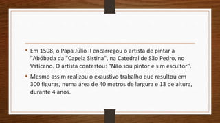 • Em 1508, o Papa Júlio II encarregou o artista de pintar a
"Abóbada da "Capela Sistina", na Catedral de São Pedro, no
Vaticano. O artista contestou: “Não sou pintor e sim escultor".
• Mesmo assim realizou o exaustivo trabalho que resultou em
300 figuras, numa área de 40 metros de largura e 13 de altura,
durante 4 anos.
 