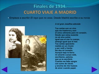 • Empieza a escribir El rayo que no cesa. Desde Madrid escribe a su novia:

                                          A mi gran Josefina adorada

                                          Tus cartas son un vino
                                          que me trastorna y son
                                          el único alimento para mi corazón.
                                          Desde que estoy ausente
                                          no sé sino soñar,
                                          igual que el mar tu cuerpo,
                                          amargo igual que el mar.
                                          Tus cartas apaciento
                                          metido en un rincón
                                          y por redil y hierba
                                          les doy mi corazón.
                                          Aunque bajo la tierra
                                          mi amante cuerpo esté,
                                          escríbeme, paloma,
                                          que yo te escribiré.
                                          Cuando me falte sangre
                                          con zumo de clavel,
                                          y encima de mis huesos
                                          de amor cuando papel.
 