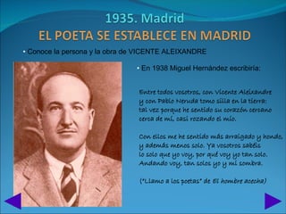 • Conoce la persona y la obra de VICENTE ALEIXANDRE

                               • En 1938 Miguel Hernández escribiría:


                                Entre todos vosotros, con Vicente Aleixandre
                                y con Pablo Neruda tomo silla en la tierra:
                                tal vez porque he sentido su corazón cercano
                                cerca de mí, casi rozando el mío.

                                Con ellos me he sentido más arraigado y hondo,
                                y además menos solo. Ya vosotros sabéis
                                lo solo que yo voy, por qué voy yo tan solo.
                                Andando voy, tan solos yo y mi sombra.

                                (“Llamo a los poetas” de El hombre acecha)
 