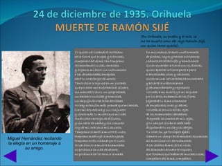 (En Orihuela, su pueblo y el mío, se
                             me ha muerto como del rayo Ramón Sijé,
                             con quien tanto quería).




Miguel Hernández recitando
la elegía en un homenaje a
         su amigo.
 