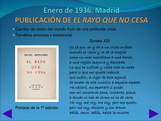 • Cambio de visión del mundo fruto de una profunda crisis.
• Temática amorosa y existencial.
                                          Soneto XIX
                               Yo sé que ver y oír a un triste enfada
                               cuando se viene y va de la alegría
                               como un mar meridiano a una bahía,
                               a una región esquiva y desolada.
                               Lo que he sufrido y nada todo es nada
                               para lo que me queda todavía
                               que sufrir, el rigor de esta agonía
                               de andar de este cuchillo a aquella espada.
                               Me callaré, me apartaré si puedo
                               con mi constante pena, instante, plena,
                               a donde ni has de oírme ni he de verte.
                               Me voy, me voy, me voy, pero me quedo,
 Portada de la 1ª edición.     pero me voy, desierto y sin arena:
                               adiós, amor, adiós, hasta la muerte.
 