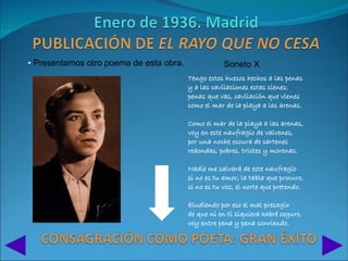 • Presentamos otro poema de esta obra.               Soneto X
                                         Tengo estos huesos hechos a las penas
                                         y a las cavilaciones estas sienes:
                                         penas que vas, cavilación que vienes
                                         como el mar de la playa a las arenas.

                                         Como el mar de la playa a las arenas,
                                         voy en este naufragio de vaivenes,
                                         por una noche oscura de sartenes
                                         redondas, pobres, tristes y morenas.

                                         Nadie me salvará de este naufragio
                                         si no es tu amor, la tabla que procuro,
                                         si no es tu voz, el norte que pretendo.

                                         Eludiendo por eso el mal presagio
                                         de que ni en ti siquiera habré seguro,
                                         voy entre pena y pena sonriendo.
 