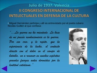 • Miguel Hernández participa y allí es entrevistado por el poeta cubano
Nicolás Guillén al que confiesa:

 “…La guerra me ha orientado. La base
 de mi poesía revolucionaria es la guerra.
 Por eso creo, y lo repito, que la
 experiencia de la lucha, el contacto
 directo con el dolor en el campo de
 batalla, va a remover en muchos espíritus
 grandes fuerzas antes dormidas por la
 lentitud cotidiana.”
 