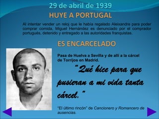 Al intentar vender un reloj que le había regalado Aleixandre para poder
comprar comida, Miguel Hernández es denunciado por el comprador
portugués, detenido y entregado a las autoridades franquistas.




                   Pasa de Huelva a Sevilla y de allí a la cárcel
                   de Torrijos en Madrid.

                        “Qué hice para que
                   pusieran a mi vida tanta
                   cárcel.”
                   “El último rincón” de Cancionero y Romancero de
                   ausencias.
 