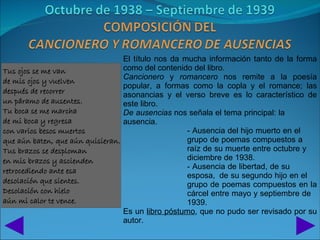 El título nos da mucha información tanto de la forma
Tus ojos se me van                como del contenido del libro.
                                  Cancionero y romancero nos remite a la poesía
de mis ojos y vuelven
                                  popular, a formas como la copla y el romance; las
después de recorrer               asonancias y el verso breve es lo característico de
un páramo de ausentes.            este libro.
Tu boca se me marcha              De ausencias nos señala el tema principal: la
de mi boca y regresa              ausencia.
con varios besos muertos                            - Ausencia del hijo muerto en el
que aún baten, que aún quisieran.                   grupo de poemas compuestos a
Tus brazos se desploman                             raíz de su muerte entre octubre y
en mis brazos y ascienden                           diciembre de 1938.
                                                    - Ausencia de libertad, de su
retrocediendo ante esa
                                                    esposa, de su segundo hijo en el
desolación que sientes.                             grupo de poemas compuestos en la
Desolación con hielo                                cárcel entre mayo y septiembre de
aún mi calor te vence.                              1939.
                                  Es un libro póstumo, que no pudo ser revisado por su
                                  autor.
 