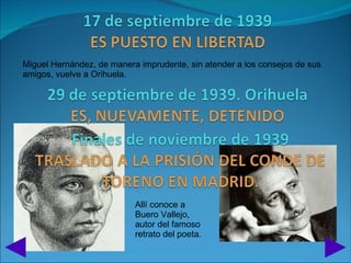 Miguel Hernández, de manera imprudente, sin atender a los consejos de sus
amigos, vuelve a Orihuela.




                           Allí conoce a
                           Buero Vallejo,
                           autor del famoso
                           retrato del poeta.
 