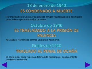 Por mediación de Cossío y de algunos amigos falangistas se le conmuta la
pena máxima por treinta años de cárcel.




Allí, Miguel Hernández contrae una grave neumonía.




El poeta está, cada vez, más deteriorado físicamente, aunque intenta
ocultarlo a su familia.
 