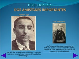 Ramón Sijé


                                                                Luis Almarcha




                                                      Luis Almarcha. Cuando era canónigo en
                                                   Orihuela, prestó a Miguel Hernández toda su
                                                   biblioteca. Allí el poeta leyó a los clásicos y a
                                                            los autores contemporáneos.
Ramón Sijé, anagrama de José Marín. Le influyó
muchísimo en su primera etapa. A él le dedicó su
               famosa elegía.
 