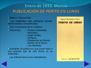 • Métrica: Octava Real.
• Las realidades más cotidianas quedan
transmutadas y ennoblecidas.
• Gran importancia de la metáfora.
• Influencias:      - Poetas simbolistas
                      franceses.
                    - Jorge Guillén.
                    - Góngora.
                    - Greguerías de Ramón
                      Gómez de la Serna.
                    - Los ultraístas.
• Anécdota: El poeta tuvo que poner título a
sus poemas que de otra forma no se
entendían.
• Las críticas fueron poco alentadoras.
 