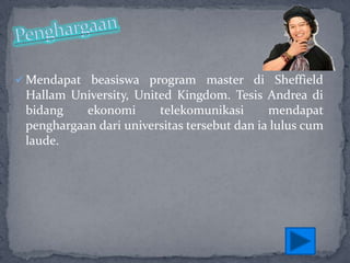  Mendapat beasiswa program master di Sheffield

Hallam University, United Kingdom. Tesis Andrea di
bidang
ekonomi
telekomunikasi
mendapat
penghargaan dari universitas tersebut dan ia lulus cum
laude.

 