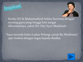  Ketika SD di Muhamadiyah beliau bertemu dengan

seorang guru yang hingga kini sangat
dihormatinya, yakni NA (Nyi Ayu) Muslimah.
“Saya menulis buku Laskar Pelangi untuk Bu Muslimah,”
ujar Andrea dengan tegas kepada Realita.

 