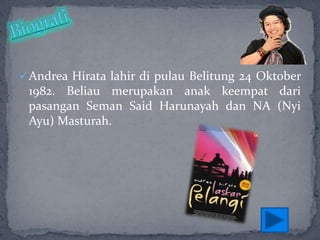  Andrea Hirata lahir di pulau Belitung 24 Oktober

1982. Beliau merupakan anak keempat dari
pasangan Seman Said Harunayah dan NA (Nyi
Ayu) Masturah.

 