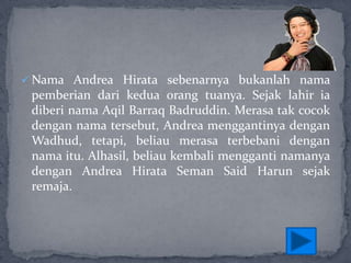  Nama Andrea Hirata sebenarnya bukanlah nama

pemberian dari kedua orang tuanya. Sejak lahir ia
diberi nama Aqil Barraq Badruddin. Merasa tak cocok
dengan nama tersebut, Andrea menggantinya dengan
Wadhud, tetapi, beliau merasa terbebani dengan
nama itu. Alhasil, beliau kembali mengganti namanya
dengan Andrea Hirata Seman Said Harun sejak
remaja.

 