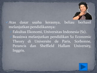  Atas

dasar usaha kerasnya, beliau berhasil
melanjutkan pendidikannya:
 Fakultas Ekonomi, Universitas Indonesia (S1).
 Beasiswa melanjutkan pendidikan S2 Economic
Theory di Universite de Paris, Sorbonne,
Perancis dan Sheffield Hallam University,
Inggris.

 