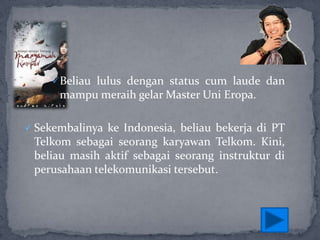 Beliau lulus dengan status cum laude dan

mampu meraih gelar Master Uni Eropa.
 Sekembalinya ke Indonesia, beliau bekerja di PT

Telkom sebagai seorang karyawan Telkom. Kini,
beliau masih aktif sebagai seorang instruktur di
perusahaan telekomunikasi tersebut.

 