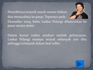 Penerbitnya tertarik untuk mener-bitkan

dan menjualnya ke pasar. Tepatnya pada
Desember 2005, buku Laskar Pelangi diluncurkan ke
pasar secara resmi.
 Dalam kurun waktu setahun setelah peluncuran,

Laskar Pelangi mampu terjual sebanyak 200 ribu
sehingga termasuk dalam best seller.

 