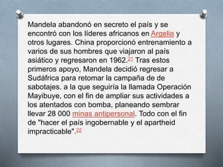 Mandela abandonó en secreto el país y se 
encontró con los líderes africanos en Argelia y 
otros lugares. China proporcionó entrenamiento a 
varios de sus hombres que viajaron al país 
asiático y regresaron en 1962.21 Tras estos 
primeros apoyo, Mandela decidió regresar a 
Sudáfrica para retomar la campaña de de 
sabotajes. a la que seguiría la llamada Operación 
Mayibuye, con el fin de ampliar sus actividades a 
los atentados con bomba, planeando sembrar 
llevar 28 000 minas antipersonal. Todo con el fin 
de "hacer el país ingobernable y el apartheid 
impracticable".22 
 