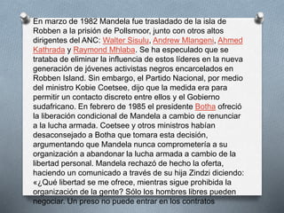 En marzo de 1982 Mandela fue trasladado de la isla de 
Robben a la prisión de Pollsmoor, junto con otros altos 
dirigentes del ANC: Walter Sisulu, Andrew Mlangeni, Ahmed 
Kathrada y Raymond Mhlaba. Se ha especulado que se 
trataba de eliminar la influencia de estos líderes en la nueva 
generación de jóvenes activistas negros encarcelados en 
Robben Island. Sin embargo, el Partido Nacional, por medio 
del ministro Kobie Coetsee, dijo que la medida era para 
permitir un contacto discreto entre ellos y el Gobierno 
sudafricano. En febrero de 1985 el presidente Botha ofreció 
la liberación condicional de Mandela a cambio de renunciar 
a la lucha armada. Coetsee y otros ministros habían 
desaconsejado a Botha que tomara esta decisión, 
argumentando que Mandela nunca comprometería a su 
organización a abandonar la lucha armada a cambio de la 
libertad personal. Mandela rechazó de hecho la oferta, 
haciendo un comunicado a través de su hija Zindzi diciendo: 
«¿Qué libertad se me ofrece, mientras sigue prohibida la 
organización de la gente? Sólo los hombres libres pueden 
negociar. Un preso no puede entrar en los contratos 
 