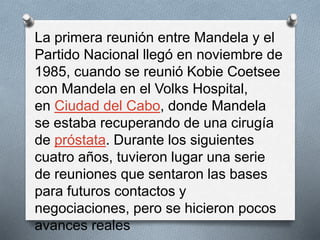 La primera reunión entre Mandela y el 
Partido Nacional llegó en noviembre de 
1985, cuando se reunió Kobie Coetsee 
con Mandela en el Volks Hospital, 
en Ciudad del Cabo, donde Mandela 
se estaba recuperando de una cirugía 
de próstata. Durante los siguientes 
cuatro años, tuvieron lugar una serie 
de reuniones que sentaron las bases 
para futuros contactos y 
negociaciones, pero se hicieron pocos 
avances reales 
 