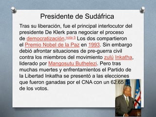Presidente de Sudáfrica 
Tras su liberación, fue el principal interlocutor del 
presidente De Klerk para negociar el proceso 
de democratización.nota 5 Los dos compartieron 
el Premio Nobel de la Paz en 1993. Sin embargo 
debió afrontar situaciones de pre-guerra civil 
contra los miembros del movimiento zulú Inkatha, 
liderado por Mangosutu Buthelezi. Pero tras 
muchas muertes y enfrentamientos el Partido de 
la Libertad Inkatha se presentó a las elecciones 
que fueron ganadas por el CNA con un 62.65 % 
de los votos. 
 