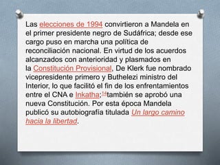 Las elecciones de 1994 convirtieron a Mandela en 
el primer presidente negro de Sudáfrica; desde ese 
cargo puso en marcha una política de 
reconciliación nacional. En virtud de los acuerdos 
alcanzados con anterioridad y plasmados en 
la Constitución Provisional, De Klerk fue nombrado 
vicepresidente primero y Buthelezi ministro del 
Interior, lo que facilitó el fin de los enfrentamientos 
entre el CNA e Inkatha;14también se aprobó una 
nueva Constitución. Por esta época Mandela 
publicó su autobiografía titulada Un largo camino 
hacia la libertad. 
 
