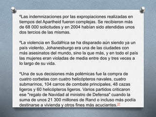 ºLas indemnizaciones por las expropiaciones realizadas en 
tiempos del Apartheid fueron complejas. Se recibieron más 
de 68 000 solicitudes y en 2004 habían sido atendidas unos 
dos tercios de las mismas. 
ºLa violencia en Sudáfrica se ha disparado aún siendo ya un 
país violento. Johanesburgo era una de las ciudades con 
más asesinatos del mundo, sino la que más, y en todo el país 
las mujeres eran violadas de media entre dos y tres veces a 
lo largo de su vida. 
ºUna de sus decisiones más polémicas fue la compra de 
cuatro corbetas con cuatro helicópteros navales, cuatro 
submarinos, 104 carros de combate principales, 48 cazas 
ligeros y 60 helicópteros ligeros. Varios partidos criticaron 
ese "regalo de Navidad al ministro de Defensa" cuando la 
suma de unos 21 300 millones de Rand o incluso más podía 
destinarse a vivienda y otros fines más acuciantes.37 
 