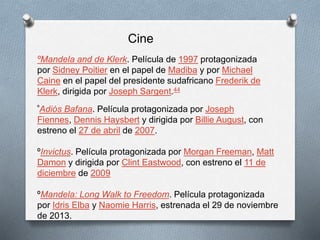 Cine 
ºMandela and de Klerk. Película de 1997 protagonizada 
por Sidney Poitier en el papel de Madiba y por Michael 
Caine en el papel del presidente sudafricano Frederik de 
Klerk, dirigida por Joseph Sargent.44 
ºAdiós Bafana. Película protagonizada por Joseph 
Fiennes, Dennis Haysbert y dirigida por Billie August, con 
estreno el 27 de abril de 2007. 
ºInvictus. Película protagonizada por Morgan Freeman, Matt 
Damon y dirigida por Clint Eastwood, con estreno el 11 de 
diciembre de 2009 
ºMandela: Long Walk to Freedom. Película protagonizada 
por Idris Elba y Naomie Harris, estrenada el 29 de noviembre 
de 2013. 
 