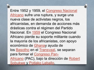 Entre 1952 y 1959, el Congreso Nacional 
Africano sufre una ruptura, y surge una 
nueva clase de activistas negros, los 
africanistas, en demanda de acciones más 
drásticas contra el régimen del Partido 
Nacional. En 1959 el Congreso Nacional 
Africano pierde su soporte militante cuando 
la mayoría de los africanistas, con apoyo 
económico de Ghanay ayuda de 
los Basotho en el Transvaal, se separan 
para formar el Congreso Pan- 
Africano (PAC), bajo la dirección de Robert 
Sobukwe y Potlako Leballo. 
 
