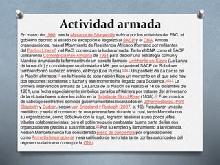Actividad armada 
En marzo de 1960, tras la Masacre de Sharpeville sufrida por los activistas del PAC, el 
gobierno decretó el estado de excepción e ilegalizó al SACP y el CNA. Ambas 
organizaciones, más el Movimiento de Resistencia Africano (formado por militantes 
del Partido Liberal) y el PAC, comienzan la lucha armada. Tanto el CNA como el SACP 
utilizaron la Conferencia Pan-Africana de 1961 para decidir una estrategia común y 
Mandela anunciando la formación de un ejército llamado Umkhonto we Sizwe (La Lanza 
de la nación) y conocido por su abreviatura MK, por su parte el SACP de Sobukwe 
también formó su brazo armado, el Poqo (Los Puros).nota 1 Un panfleto de La Lanza de 
la Nación afirmaba:18 en la historia de toda nación llega un momento en el que sólo hay 
dos opciones: someterse o luchar y ese momento ha llegado para Sudáfrica.nota 2 La 
primera intervención armada de La Lanza de la Nación se realizó el 16 de diciembre de 
1961, una fecha especialmente simbólica para los afrikáners por tratarse del aniversario 
de la victoria boers sobre los zulús en la Batalla de Blood River (1838).19 Fueron actos 
de sabotaje contra tres edificios gubernamentales localizados en Johannesburgo, Port 
Elizabeth y Durban, según van Engeland y Rudolph (2007, p. 19). Resultaron un éxito 
mediático y sería el comienzo de una primera fase durante la cual, tanto Mandela con 
su organización, como Sobukwe con la suya, lograron asesinar a uno pocos jefes 
tribales colaboracionistas, pero el gobierno pudo desbaratar buena parte de las dos 
organizaciones gracias a sus infiltrados.20 Por su empleo y llamamiento a la violencia, 
Nelson Mandela nunca fue considerado preso de conciencia por organizaciones 
como Amnistía Internacional y era calificado de terrorista tanto por las autoridades del 
régimen sudafricano como por la ONU. 
 