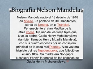 Biografía Nelson Mandela 
Nelson Mandela nació el 18 de julio de 1918 
en Mvezo, un poblado de 300 habitantes 
cerca de Umtata, en el Transkei. 
Perteneciente al clan Madiba de la 
etnia xhosa, fue uno de los trece hijos que 
tuvo su padre, Gadla Henry Mphakanyiswa 
(también llamado Henry Mgadla Mandela), 
con sus cuatro esposas por un consejero 
principal de la casa realThembu. A su vez era 
bisnieto del rey Ngubengcuka, que falleció en 
el año 1832. Su madre era Nonqaphi 
Nosekeni Fanny, la tercera de las esposas de 
Gadla Henry Mphakanyiswa.12 
 