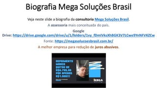 Biografia Mega Soluções Brasil
Veja neste slide a biografia da consultoria Mega Soluções Brasil.
A assessoria mais conceituada do país.
Google
Drive: https://drive.google.com/drive/u/1/folders/1vy_fDmIVksXhBGK3V7LCwe9YnNFVKZCw
Fonte: https://megasolucoesbrasil.com.br/
A melhor empresa para redução de juros abusivos.
 