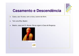 Casamento e Descendência
Casou, aos 16 anos, com a viúva, Leonor de Alvim.

Tem uma filha, Beatriz

Beatriz, casa com D. Afonso. Dá-se origem à Casa de Bragança.
 