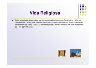 Vida Religiosa
Após a morte da sua mulher, tornou-se carmelita (entrou na Ordem em 1423, no
Convento do Carmo, que fundara como cumprimento de um voto).Toma o nome de
Irmão Nuno de Santa Maria. Aí permanece até à morte, ocorrida em 1 de Novembro
de 1431 com 71 anos.
 