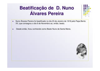 Beatificação de D. Nuno
        Álvares Pereira
Nuno Álvares Pereira foi beatificado no dia 23 de Janeiro de 1918 pelo Papa Bento
XV, que consagrou o dia 6 de Novembro ao, então, beato.

Desde então, ficou conhecido como Beato Nuno de Santa Maria.
 
