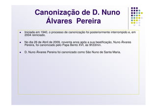 Canonização de D. Nuno
         Álvares Pereira
Iniciada em 1940, o processo de canonização foi posteriormente interrompido e, em
2004 reiniciado.

No dia 26 de Abril de 2009, noventa anos após a sua beatificação, Nuno Álvares
Pereira, foi canonizado pelo Papa Bento XVI, às 9h33min.

D. Nuno Álvares Pereira foi canonizado como São Nuno de Santa Maria.
 