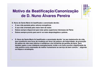 Motivo da Beatificação/Canonização
     de D. Nuno Álvares Pereira
D. Nuno de Santa Maria foi beatificado e canonizado devido:
    À sua vida pautada pelos valores evangélicos
    À sua vida orientada pelo maior bem de todos
    Estava sempre disponível para lutar pelos superiores interesses da Pátria
    Estava sempre pronto para servir os mais desprotegidos e pobres.



    D. Nuno de Santa Maria foi beatificado e canonizado devido “ao seu testemunho de vida,
    que constituirá uma força de mudança em favor da justiça e da fraternidade, da promoção
    de estilos de vida mais sóbrios e solidários e de iniciativas de partilha de bens. Será
    também apelo a uma cidadania exemplarmente vivida e um forte convite à dignificação da
    vida política como expressão de melhor humanismo ao serviço do bem comum.”, segundo
    os bispos e arcebispos.
 