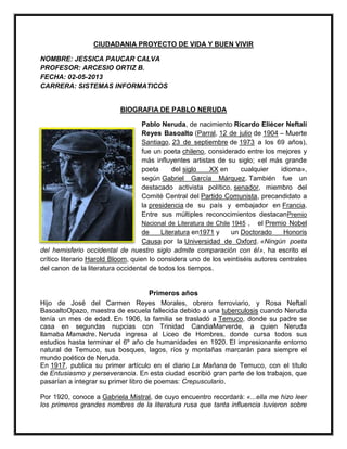 CIUDADANIA PROYECTO DE VIDA Y BUEN VIVIR
NOMBRE: JESSICA PAUCAR CALVA
PROFESOR: ARCESIO ORTIZ B.
FECHA: 02-05-2013
CARRERA: SISTEMAS INFORMATICOS
BIOGRAFIA DE PABLO NERUDA
Pablo Neruda, de nacimiento Ricardo Eliécer Neftalí
Reyes Basoalto (Parral, 12 de julio de 1904 – Muerte
Santiago, 23 de septiembre de 1973 a los 69 años),
fue un poeta chileno, considerado entre los mejores y
más influyentes artistas de su siglo; «el más grande
poeta del siglo XX en cualquier idioma»,
según Gabriel García Márquez. También fue un
destacado activista político, senador, miembro del
Comité Central del Partido Comunista, precandidato a
la presidencia de su país y embajador en Francia.
Entre sus múltiples reconocimientos destacanPremio
Nacional de Literatura de Chile 1945 , el Premio Nobel
de Literatura en1971 y un Doctorado Honoris
Causa por la Universidad de Oxford. «Ningún poeta
del hemisferio occidental de nuestro siglo admite comparación con él», ha escrito el
crítico literario Harold Bloom, quien lo considera uno de los veintiséis autores centrales
del canon de la literatura occidental de todos los tiempos.
Primeros años
Hijo de José del Carmen Reyes Morales, obrero ferroviario, y Rosa Neftalí
BasoaltoOpazo, maestra de escuela fallecida debido a una tuberculosis cuando Neruda
tenía un mes de edad. En 1906, la familia se trasladó a Temuco, donde su padre se
casa en segundas nupcias con Trinidad CandiaMarverde, a quien Neruda
llamaba Mamadre. Neruda ingresa al Liceo de Hombres, donde cursa todos sus
estudios hasta terminar el 6º año de humanidades en 1920. El impresionante entorno
natural de Temuco, sus bosques, lagos, ríos y montañas marcarán para siempre el
mundo poético de Neruda.
En 1917, publica su primer artículo en el diario La Mañana de Temuco, con el título
de Entusiasmo y perseverancia. En esta ciudad escribió gran parte de los trabajos, que
pasarían a integrar su primer libro de poemas: Crepusculario.
Por 1920, conoce a Gabriela Mistral, de cuyo encuentro recordará: «...ella me hizo leer
los primeros grandes nombres de la literatura rusa que tanta influencia tuvieron sobre
 