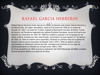 RAFAEL GARCIA HERREROS
Rafael García Herreros Unda, hijo de un militar, el General Julio César García-Herreros y
de María Unda, de origen venezolano, nació el 9 de enero de 1909 en la ciudad de
Cúcuta. En 1923, a la edad de 14 años, ingresó al Seminario Conciliar de Santo Tomás
de Aquino, de Pamplona regentado por padres Eudistas franceses, donde terminaría sus
estudios en noviembre de 1927; En 1928 fue invitado a ingresar a la Congregación de
Jesús y María, fundada por San Juan Eudes; comunidad a la que ingresó el 7 de febrero
de 1932; en 1934 se ordenó como sacerdote, oficiando su primera misa en la iglesia de
Nuestra Señora de las Angustias de Bogotá. Entre 1934 y 1954 se dedicó a formar
seminaristas en diferentes centros del país, actividad que combinó con un viaje de
perfeccionamiento en filosofía por Europa entre 1950 y 1951.
El 24 de noviembre de 1992 durante la realización del XXXII Banquete del Millón el padre
García-Herreros falleció a la edad de 83 años.
 