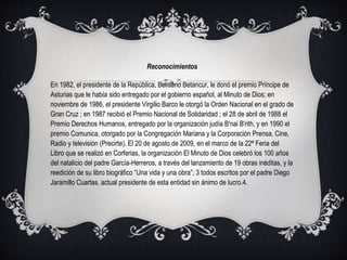 Reconocimientos
En 1982, el presidente de la República, Belisario Betancur, le donó el premio Príncipe de
Asturias que le había sido entregado por el gobierno español, al Minuto de Dios; en
noviembre de 1986, el presidente Virgilio Barco le otorgó la Orden Nacional en el grado de
Gran Cruz ; en 1987 recibió el Premio Nacional de Solidaridad ; el 28 de abril de 1988 el
Premio Derechos Humanos, entregado por la organización judía B'nai B'rith, y en 1990 el
premio Comunica, otorgado por la Congregación Mariana y la Corporación Prensa, Cine,
Radio y televisión (Precirte). El 20 de agosto de 2009, en el marco de la 22ª Feria del
Libro que se realizó en Corferias, la organización El Minuto de Dios celebró los 100 años
del natalicio del padre García-Herreros, a través del lanzamiento de 19 obras inéditas, y la
reedición de su libro biográfico “Una vida y una obra”; 3 todos escritos por el padre Diego
Jaramillo Cuartas, actual presidente de esta entidad sin ánimo de lucro.4.
 