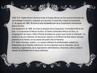 1958. El P. Rafael García Herreros funda el Colegio Minuto de Dios para la formación de
comunidades humanas y cristianas que permitan el desarrollo integral de la persona.
31 de agosto de 1988. Se firma el acta de constitución de la Corporación Universitaria
Minuto de Dios.
5 de septiembre de 1988. Se inicia el proyecto de la Corporación Universitaria Minuto de
Dios. La Corporación El Minuto de Dios, el Centro Carismático Minuto de Dios y la
Congregación de Jesús y María (Padres Eudistas) se unieron para fundar la institución. La
existencia de una institución de educación superior en El Minuto de Dios estuvo siempre
presente en la mente y en los planes del padre García-Herreros.
El P. Mario Hormaza, eudista, y un equipo calificado de profesionales, preparó los
lineamientos de la filosofía institucional, de los programas que se ofrecerían, de los
estatutos y reglamentos, de la organización administrativa y financiera y llevó a cabo el
estudio de factibilidad de la nueva institución.
 