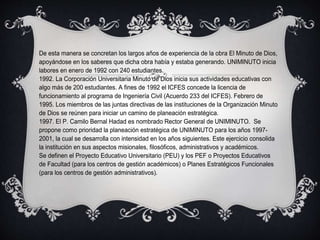 De esta manera se concretan los largos años de experiencia de la obra El Minuto de Dios,
apoyándose en los saberes que dicha obra había y estaba generando. UNIMINUTO inicia
labores en enero de 1992 con 240 estudiantes.
1992. La Corporación Universitaria Minuto de Dios inicia sus actividades educativas con
algo más de 200 estudiantes. A fines de 1992 el ICFES concede la licencia de
funcionamiento al programa de Ingeniería Civil (Acuerdo 233 del ICFES). Febrero de
1995. Los miembros de las juntas directivas de las instituciones de la Organización Minuto
de Dios se reúnen para iniciar un camino de planeación estratégica.
1997. El P. Camilo Bernal Hadad es nombrado Rector General de UNIMINUTO. Se
propone como prioridad la planeación estratégica de UNIMINUTO para los años 1997-
2001, la cual se desarrolla con intensidad en los años siguientes. Este ejercicio consolida
la institución en sus aspectos misionales, filosóficos, administrativos y académicos.
Se definen el Proyecto Educativo Universitario (PEU) y los PEF o Proyectos Educativos
de Facultad (para los centros de gestión académicos) o Planes Estratégicos Funcionales
(para los centros de gestión administrativos).
 