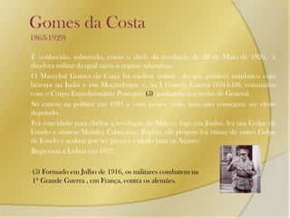    Gomes da Costa        1863-1929)       É conhecido, sobretudo, como o chefe da revolução de 28 de Maio de 1926,  a ditadura militar da qual sairia o regime salazarista.        O Marechal Gomes da Costa foi melhor militar  do que político: combateu com  bravura na Índia e em Moçambique e, na I Grande Guerra (1914-18), comandou com o Corpo Expedicionário Português(5), ganhando as estrelas de General.        Só entrou na política em 1921 e com pouco êxito, pois não conseguiu ser eleito deputado.        Foi convidado para chefiar a revolução de Maio e, logo em Junho, fez um Golpe de Estado e afastou Mendes Cabeçadas. Porém, ele próprio foi vítima de outro Golpe de Estado e acabou por ser preso e exilado para os Açores.       Regressou a Lisboa em 1927.(5) Formado em Julho de 1916, os militares combatem na 1ª Grande Guerra , em França, contra os alemães.