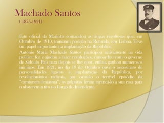 Machado Santos          ( 1875-1921)Este oficial da Marinha comandou as tropas revoltosas que, em Outubro de 1910, tomaram posição na Rotunda, em Lisboa. Teve um papel importante na implantação da República.	António Maria Machado Santos participou activamente na vida politica: fez e ajudou a fazer revoluções, concordou com o governo de Sidónio Pais para depois se lhe opor, enfim, ganhou numerosos inimigos. Em 1921, no dia 19 de Outubro ouve o assassinato de personalidades ligadas à implantação da República, por revolucionários radicais, por ocasião o terrível episódio da “camioneta fantasma”, os golpistas foram arrancá-lo a sua casa para o abaterem a tiro no Largo do Intendente.