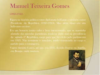    Manuel Teixeira Gomes (1860-1941)     Figura na história política como diplomata brilhante e também como Presidente da República (1923-1925). Mas além disso era um belíssimo escritor.      Era um homem muito culto e bem intencionado, que se mantinha afastado das querelas partidárias, tendo-se dado mal na presidência da  agitada 1ª República, cargo para que foi eleito pelo parlamento em 1923. Não terminou o mandato, tendo renunciado ao cargo e partido para o estrangeiro.      Viajou durante 6 anos, até que, em 1931, decidiu fixar-se na Argélia, em Bougie, onde morreu. 