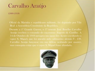 Carvalho Araújo (1880-1918)     Oficial da Marinha e republicano militante, foi deputado por Vila Real  à Assembleia Constituinte da República.     Durante a 1ª Grande Guerra, o 1º tenente José Botelho Carvalho Araújo recebeu o comando do caça-minas Augusto de Castilho. A 14 de Outubro de 1918 navegava nas águas dos Açores escoltando o vapor S. Miguel, que foi atacado pelo submarino alemão U. 139. Carvalho Araújo lançou-se em sua defesa, acabando por morrer, mas conseguiu evitar que o vapor S. Miguel fosse afundado.