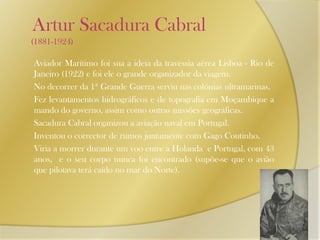    Artur Sacadura Cabral       (1881-1924)      Aviador Marítimo foi sua a ideia da travessia aérea Lisboa - Rio de Janeiro (1922) e foi ele o grande organizador da viagem.       No decorrer da 1ª Grande Guerra serviu nas colónias ultramarinas.      Fez levantamentos hidrográficos e de topografia em Moçambique a mando do governo, assim como outras missões geográficas.      Sacadura Cabral organizou a aviação naval em Portugal.      Inventou o corrector de rumos juntamente com Gago Coutinho.      Viria a morrer durante um voo entre a Holanda  e Portugal, com 43 anos,  e o seu corpo nunca foi encontrado (supõe-se que o avião que pilotava terá caído no mar do Norte).